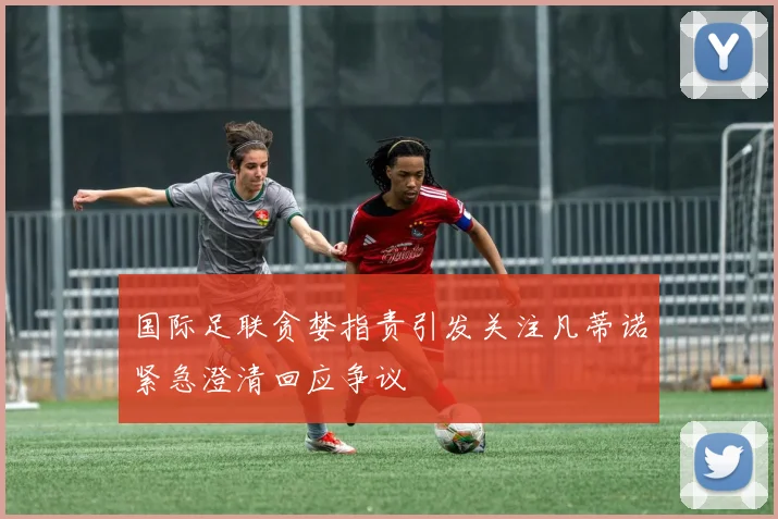 国际足联贪婪指责引发关注凡蒂诺紧急澄清回应争议