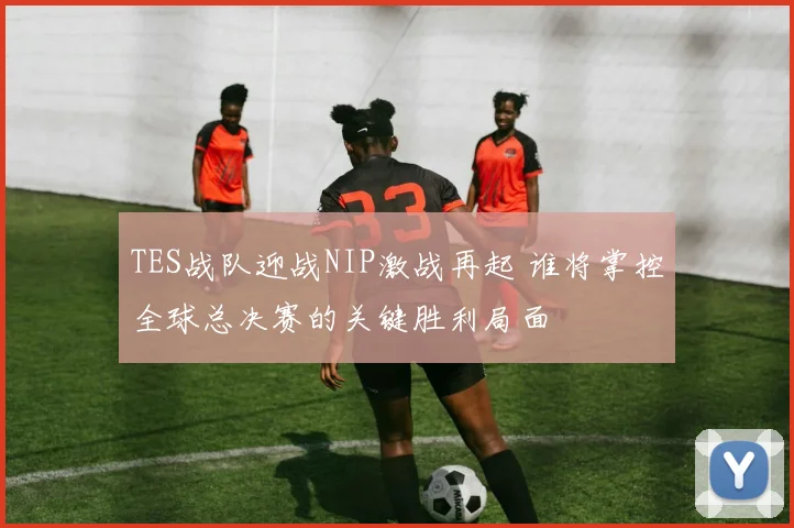 TES战队迎战NIP激战再起 谁将掌控全球总决赛的关键胜利局面