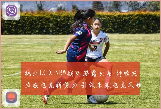 杭州LGD.NBW战队崭露头角 持续发力成电竞新势力 引领未来电竞风潮