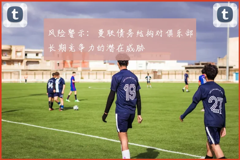 风险警示：曼联债务结构对俱乐部长期竞争力的潜在威胁