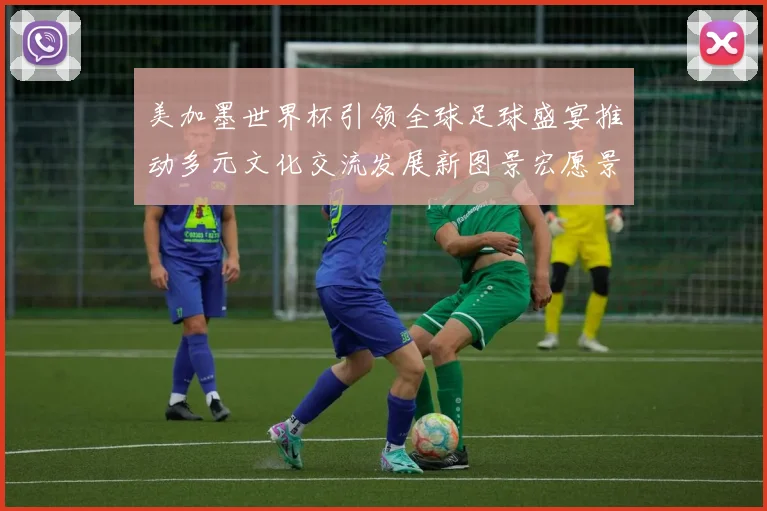 美加墨世界杯引领全球足球盛宴推动多元文化交流发展新图景宏愿景