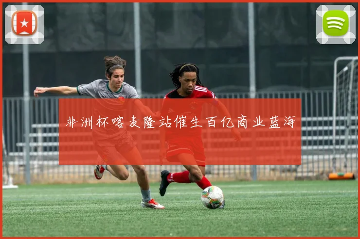非洲杯喀麦隆站催生百亿商业蓝海