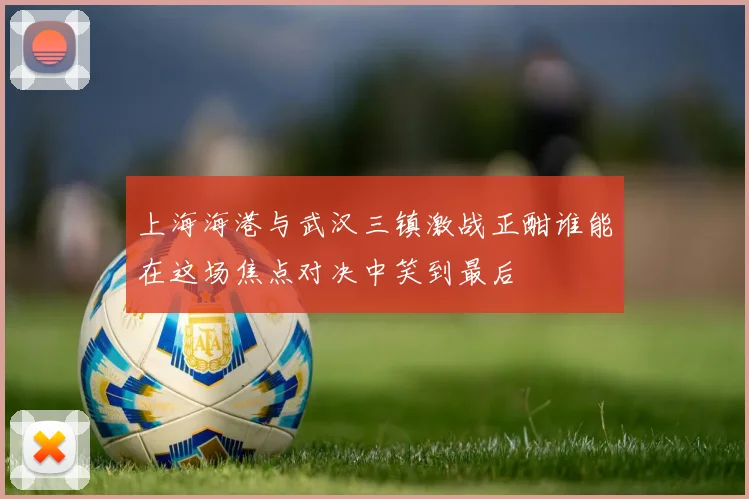 上海海港与武汉三镇激战正酣谁能在这场焦点对决中笑到最后