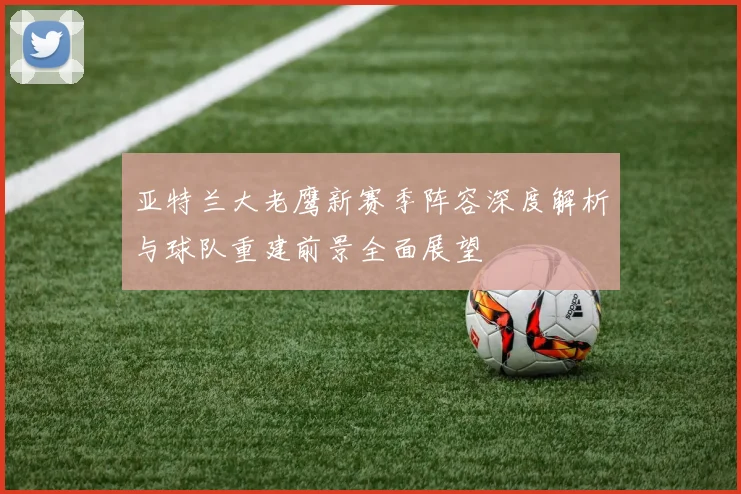 亚特兰大老鹰新赛季阵容深度解析与球队重建前景全面展望