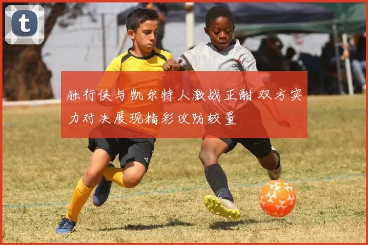 独行侠与凯尔特人激战正酣 双方实力对决展现精彩攻防较量