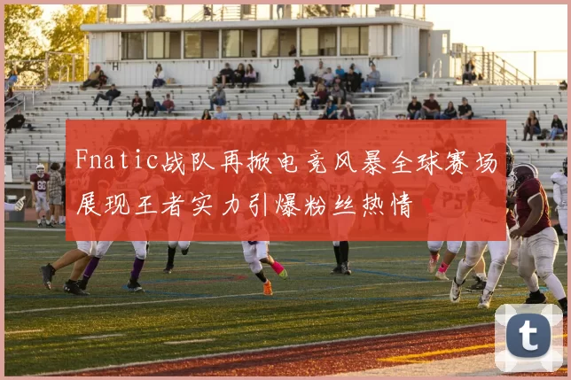 Fnatic战队再掀电竞风暴全球赛场展现王者实力引爆粉丝热情