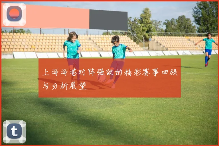 上海海港对阵强敌的精彩赛事回顾与分析展望