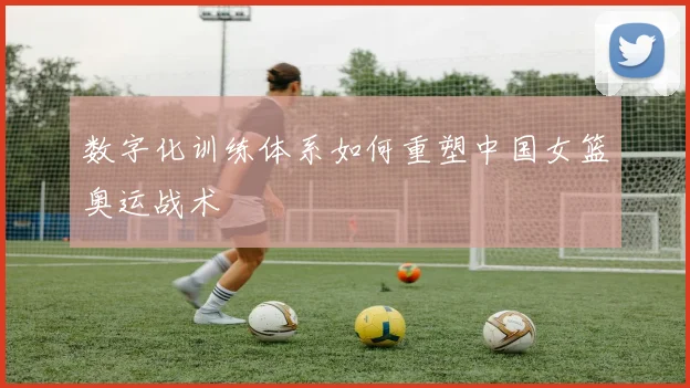 数字化训练体系如何重塑中国女篮奥运战术