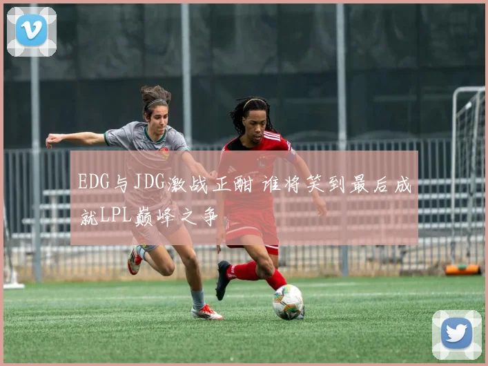 EDG与JDG激战正酣 谁将笑到最后成就LPL巅峰之争