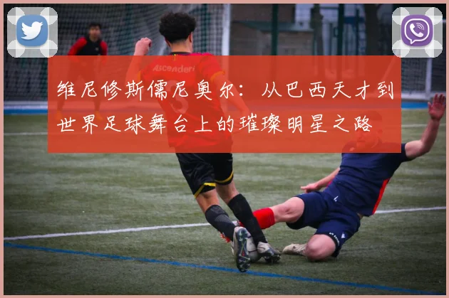 维尼修斯儒尼奥尔：从巴西天才到世界足球舞台上的璀璨明星之路