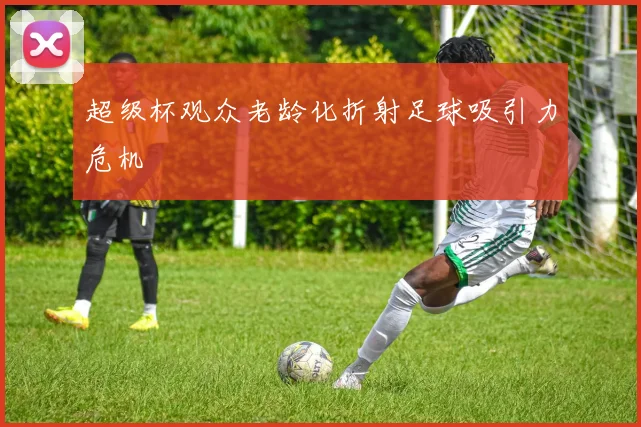 超级杯观众老龄化折射足球吸引力危机