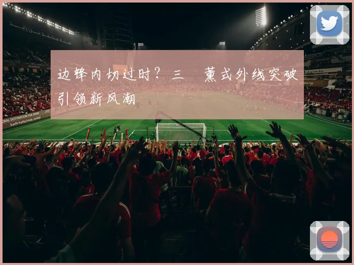 边锋内切过时？三笘薰式外线突破引领新风潮