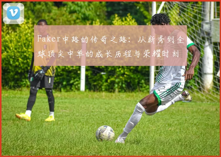 Faker中路的传奇之路：从新秀到全球顶尖中单的成长历程与荣耀时刻