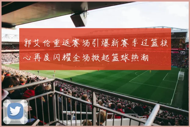 郭艾伦重返赛场引爆新赛季辽篮核心再度闪耀全场掀起篮球热潮